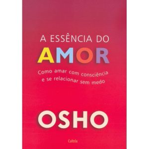 a Essência Do Amor - Como Amar Com Consciência e Se Relacionar Sem Medo