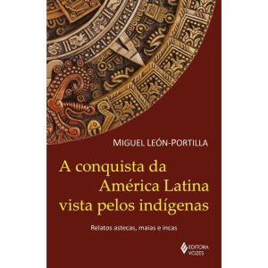 A Conquista da América Latina Vista Pelos Indígenas - Relatos Astecas, Maias e Incas